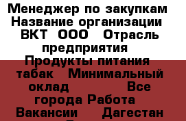 Менеджер по закупкам › Название организации ­ ВКТ, ООО › Отрасль предприятия ­ Продукты питания, табак › Минимальный оклад ­ 25 000 - Все города Работа » Вакансии   . Дагестан респ.,Дагестанские Огни г.